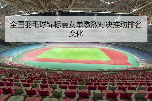 全国羽毛球锦标赛女单激烈对决推动排名变化
